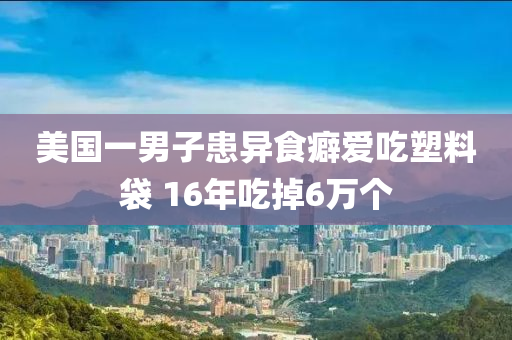 美國(guó)一男子患異食癖愛(ài)吃塑料袋 16年吃掉6萬(wàn)個(gè)