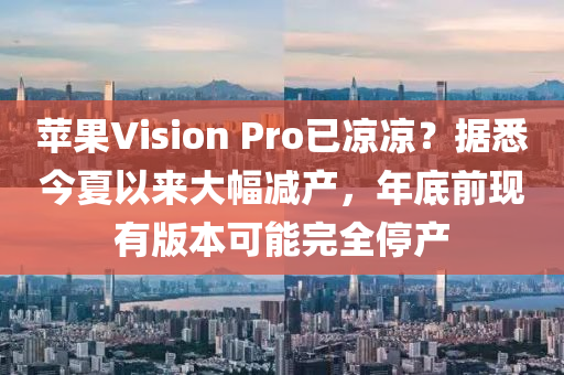 蘋果Vision Pro已涼涼？據(jù)悉今夏以來大幅減產(chǎn)，年底前現(xiàn)有版本可能完全停產(chǎn)