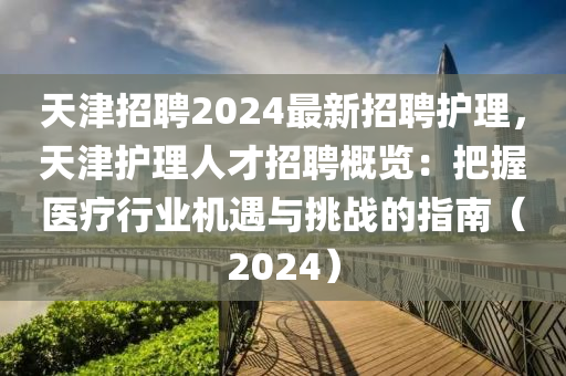 天津招聘2024最新招聘護(hù)理，天津護(hù)理人才招聘概覽：把握醫(yī)療行業(yè)機(jī)遇與挑戰(zhàn)的指南（2024）