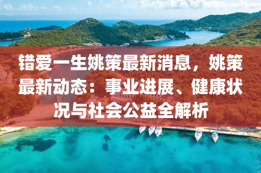 錯愛一生姚策最新消息，姚策最新動態(tài)：事業(yè)進(jìn)展、健康狀況與社會公益全解析