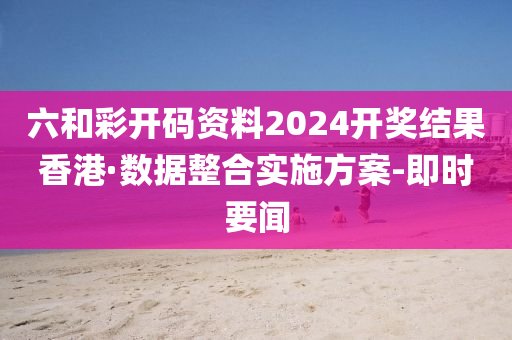 六和彩開碼資料2024開獎結(jié)果香港·數(shù)據(jù)整合實施方案-即時要聞