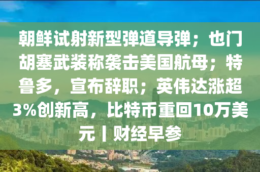 朝鮮試射新型彈道導彈；也門胡塞武裝稱襲擊美國航母；特魯多，宣布辭職；英偉達漲超3%創(chuàng)新高，比特幣重回10萬美元丨財經(jīng)早參