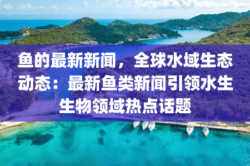 魚的最新新聞，全球水域生態(tài)動態(tài)：最新魚類新聞引領水生生物領域熱點話題