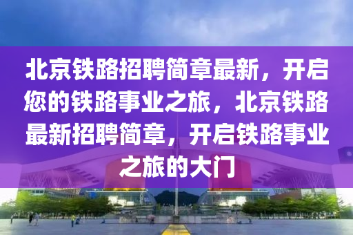 北京鐵路招聘簡章最新，開啟您的鐵路事業(yè)之旅，北京鐵路最新招聘簡章，開啟鐵路事業(yè)之旅的大門