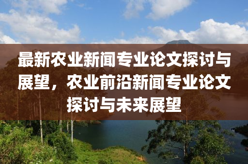 最新農(nóng)業(yè)新聞專(zhuān)業(yè)論文探討與展望，農(nóng)業(yè)前沿新聞專(zhuān)業(yè)論文探討與未來(lái)展望