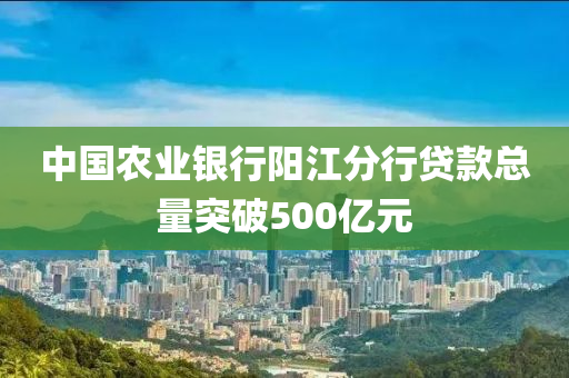 中國農(nóng)業(yè)銀行陽江分行貸款總量突破500億元