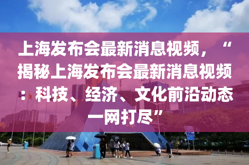 上海發(fā)布會(huì)最新消息視頻，“揭秘上海發(fā)布會(huì)最新消息視頻：科技、經(jīng)濟(jì)、文化前沿動(dòng)態(tài)一網(wǎng)打盡”