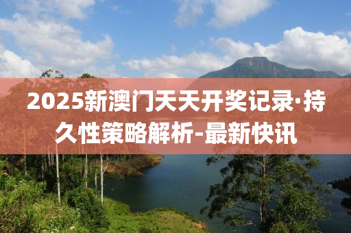 2025新澳門天天開獎記錄·持久性策略解析-最新快訊