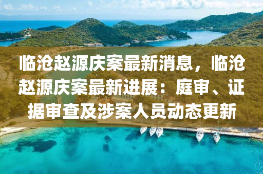 臨滄趙源慶案最新消息，臨滄趙源慶案最新進(jìn)展：庭審、證據(jù)審查及涉案人員動(dòng)態(tài)更新