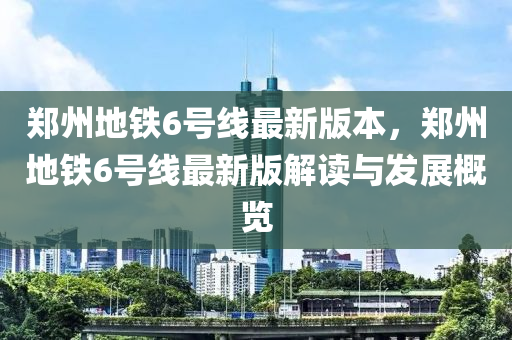 鄭州地鐵6號線最新版本，鄭州地鐵6號線最新版解讀與發(fā)展概覽