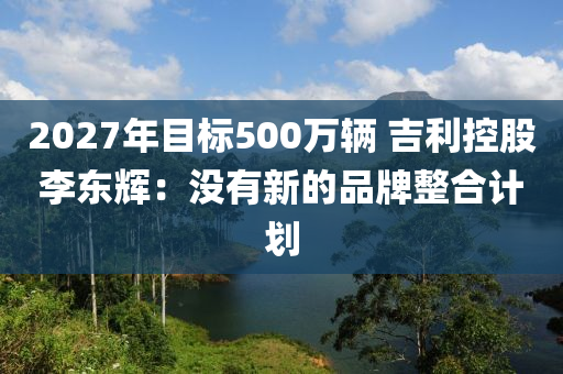 2027年目標(biāo)500萬輛 吉利控股李東輝：沒有新的品牌整合計劃