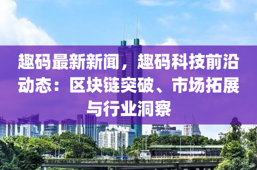 趣碼最新新聞，趣碼科技前沿動(dòng)態(tài)：區(qū)塊鏈突破、市場(chǎng)拓展與行業(yè)洞察