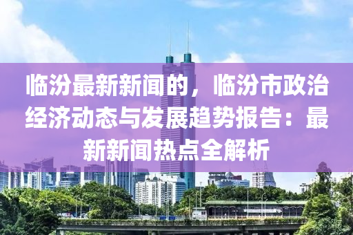 臨汾最新新聞的，臨汾市政治經(jīng)濟(jì)動(dòng)態(tài)與發(fā)展趨勢(shì)報(bào)告：最新新聞熱點(diǎn)全解析