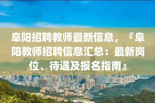 阜陽招聘教師最新信息，『阜陽教師招聘信息匯總：最新崗位、待遇及報名指南』