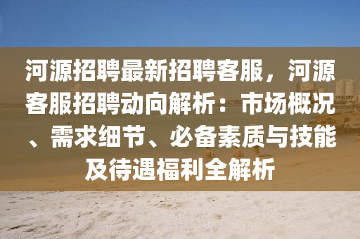 河源招聘最新招聘客服，河源客服招聘動向解析：市場概況、需求細(xì)節(jié)、必備素質(zhì)與技能及待遇福利全解析