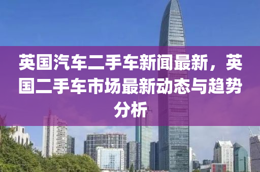 英國汽車二手車新聞最新，英國二手車市場最新動態(tài)與趨勢分析