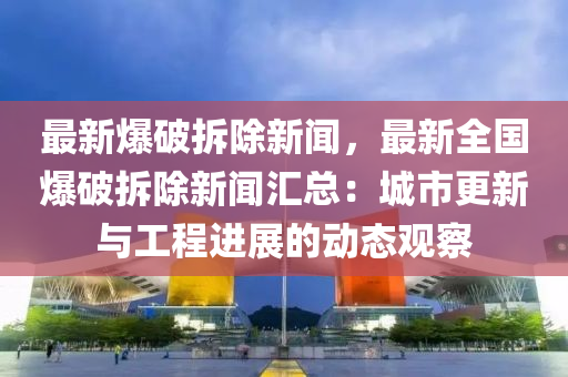 最新爆破拆除新聞，最新全國(guó)爆破拆除新聞匯總：城市更新與工程進(jìn)展的動(dòng)態(tài)觀察