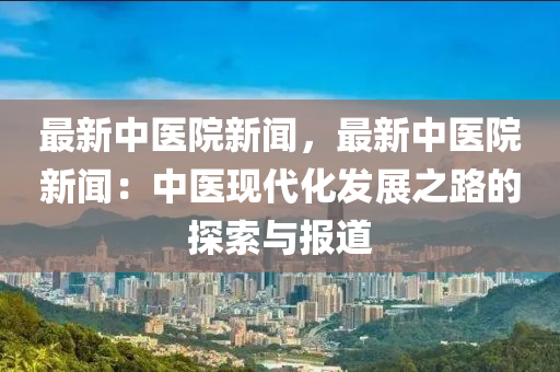 最新中醫(yī)院新聞，最新中醫(yī)院新聞：中醫(yī)現(xiàn)代化發(fā)展之路的探索與報(bào)道