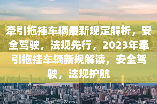 牽引拖掛車輛最新規(guī)定解析，安全駕駛，法規(guī)先行，2023年?duì)恳蠏燔囕v新規(guī)解讀，安全駕駛，法規(guī)護(hù)航