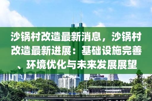 沙鍋村改造最新消息，沙鍋村改造最新進(jìn)展：基礎(chǔ)設(shè)施完善、環(huán)境優(yōu)化與未來發(fā)展展望