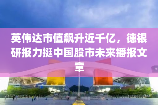 英偉達(dá)市值飆升近千億，德銀研報力挺中國股市未來播報文章