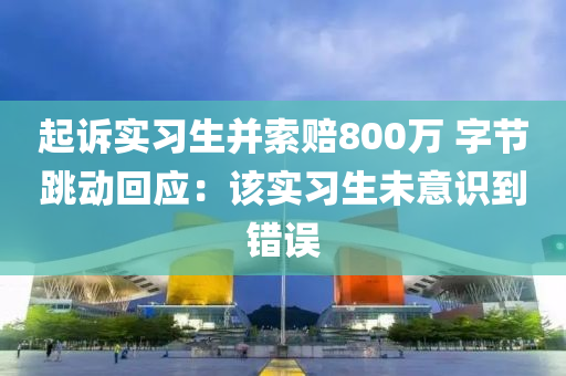 起訴實習(xí)生并索賠800萬 字節(jié)跳動回應(yīng)：該實習(xí)生未意識到錯誤