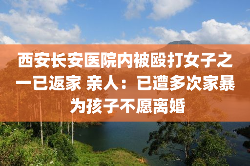 西安長安醫(yī)院內(nèi)被毆打女子之一已返家 親人：已遭多次家暴 為孩子不愿離婚