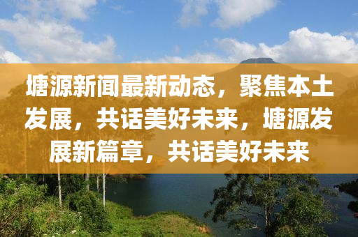 塘源新聞最新動(dòng)態(tài)，聚焦本土發(fā)展，共話美好未來，塘源發(fā)展新篇章，共話美好未來