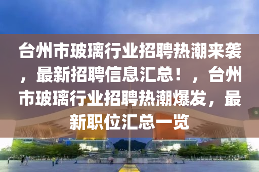 臺州市玻璃行業(yè)招聘熱潮來襲，最新招聘信息匯總！，臺州市玻璃行業(yè)招聘熱潮爆發(fā)，最新職位匯總一覽