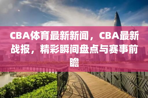 CBA體育最新新聞，CBA最新戰(zhàn)報，精彩瞬間盤點與賽事前瞻