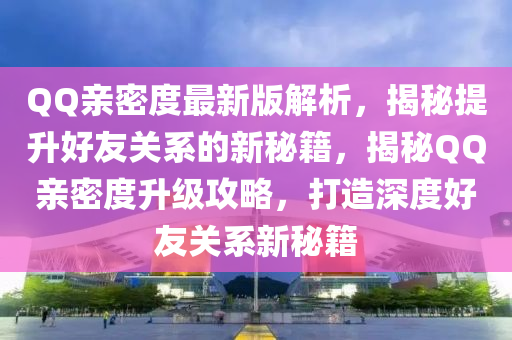 QQ親密度最新版解析，揭秘提升好友關(guān)系的新秘籍，揭秘QQ親密度升級攻略，打造深度好友關(guān)系新秘籍