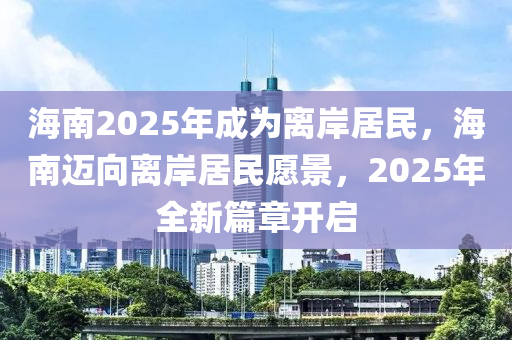 海南2025年成為離岸居民，海南邁向離岸居民愿景，2025年全新篇章開啟