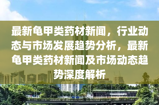 最新龜甲類藥材新聞，行業(yè)動(dòng)態(tài)與市場(chǎng)發(fā)展趨勢(shì)分析，最新龜甲類藥材新聞及市場(chǎng)動(dòng)態(tài)趨勢(shì)深度解析