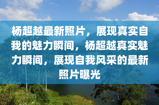 楊超越最新照片，展現(xiàn)真實(shí)自我的魅力瞬間，楊超越真實(shí)魅力瞬間，展現(xiàn)自我風(fēng)采的最新照片曝光