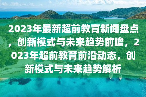 2023年最新超前教育新聞盤點(diǎn)，創(chuàng)新模式與未來趨勢前瞻，2023年超前教育前沿動態(tài)，創(chuàng)新模式與未來趨勢解析