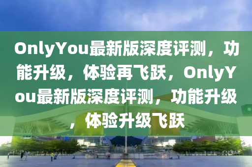 OnlyYou最新版深度評測，功能升級，體驗再飛躍，OnlyYou最新版深度評測，功能升級，體驗升級飛躍