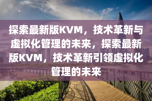 探索最新版KVM，技術(shù)革新與虛擬化管理的未來，探索最新版KVM，技術(shù)革新引領(lǐng)虛擬化管理的未來