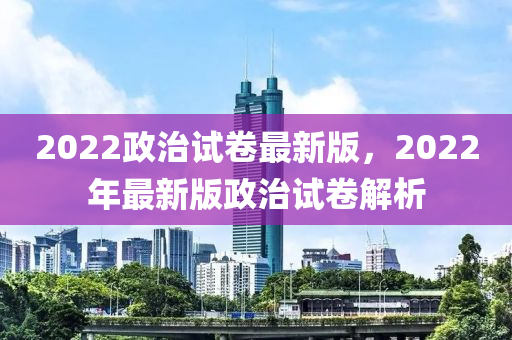 2022政治試卷最新版，2022年最新版政治試卷解析