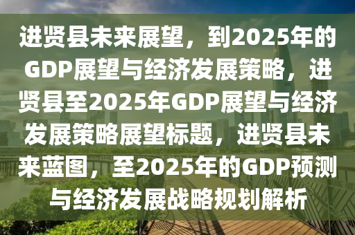 進賢縣未來展望，到2025年的GDP展望與經(jīng)濟發(fā)展策略，進賢縣至2025年GDP展望與經(jīng)濟發(fā)展策略展望標題，進賢縣未來藍圖，至2025年的GDP預測與經(jīng)濟發(fā)展戰(zhàn)略規(guī)劃解析