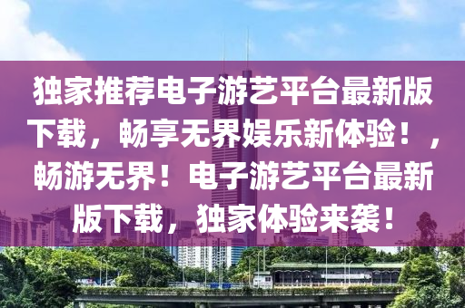 獨家推薦電子游藝平臺最新版下載，暢享無界娛樂新體驗！，暢游無界！電子游藝平臺最新版下載，獨家體驗來襲！