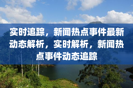 實(shí)時(shí)追蹤，新聞熱點(diǎn)事件最新動(dòng)態(tài)解析，實(shí)時(shí)解析，新聞熱點(diǎn)事件動(dòng)態(tài)追蹤