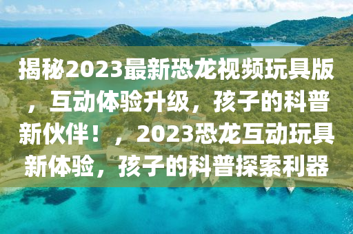 揭秘2023最新恐龍視頻玩具版，互動體驗升級，孩子的科普新伙伴！，2023恐龍互動玩具新體驗，孩子的科普探索利器