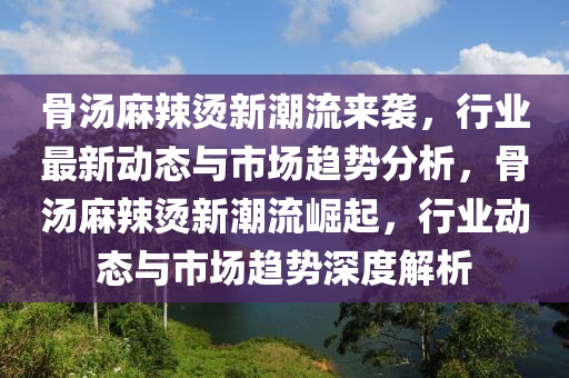 骨湯麻辣燙新潮流來襲，行業(yè)最新動態(tài)與市場趨勢分析，骨湯麻辣燙新潮流崛起，行業(yè)動態(tài)與市場趨勢深度解析