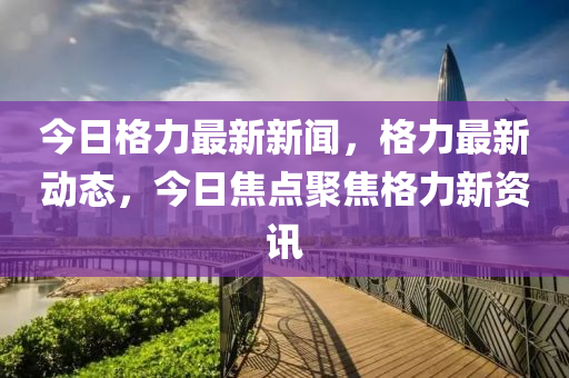 今日格力最新新聞，格力最新動態(tài)，今日焦點聚焦格力新資訊