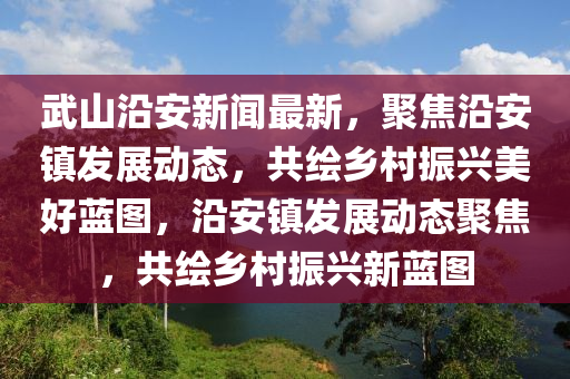 武山沿安新聞最新，聚焦沿安鎮(zhèn)發(fā)展動態(tài)，共繪鄉(xiāng)村振興美好藍圖，沿安鎮(zhèn)發(fā)展動態(tài)聚焦，共繪鄉(xiāng)村振興新藍圖