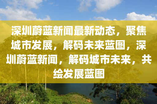 深圳蔚藍(lán)新聞最新動(dòng)態(tài)，聚焦城市發(fā)展，解碼未來藍(lán)圖，深圳蔚藍(lán)新聞，解碼城市未來，共繪發(fā)展藍(lán)圖