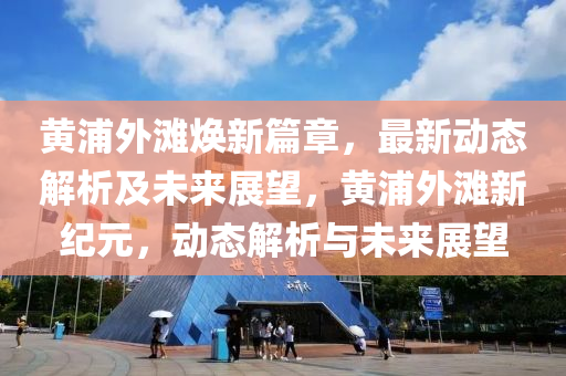 黃浦外灘煥新篇章，最新動態(tài)解析及未來展望，黃浦外灘新紀(jì)元，動態(tài)解析與未來展望