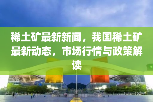 稀土礦最新新聞，我國(guó)稀土礦最新動(dòng)態(tài)，市場(chǎng)行情與政策解讀