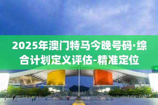 2025年澳門特馬今晚號碼·綜合計劃定義評估-精準(zhǔn)定位