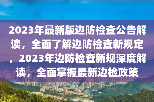 2023年最新版邊防檢查公告解讀，全面了解邊防檢查新規(guī)定，2023年邊防檢查新規(guī)深度解讀，全面掌握最新邊檢政策